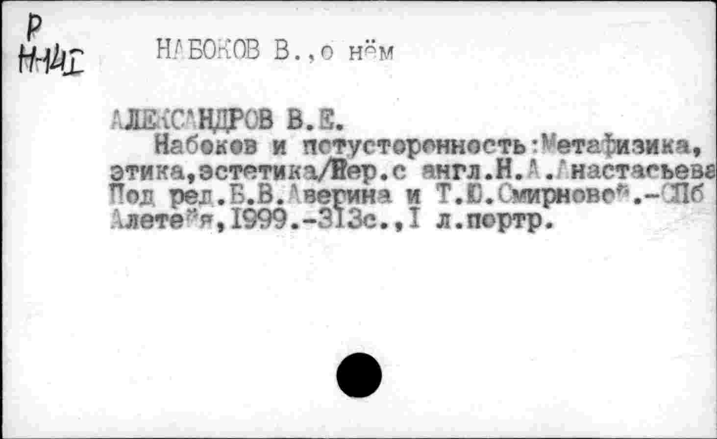 ﻿р fW
ЮБОКОВ В.,о н*м
'.ЛЕхС'ВДРОВ В.Е.
Набоков и потусторонность:’'етафизика, этика,эстетикаД!йр.с янгл.Н. • .‘настасьев. Под per. Б. В. 'вегинч и T.D.Смирнове*.- Л б Слете >,1999.-3130.,! л.портр.